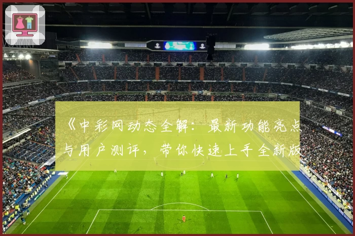 《中彩网动态全解：最新功能亮点与用户测评，带你快速上手全新版体验》