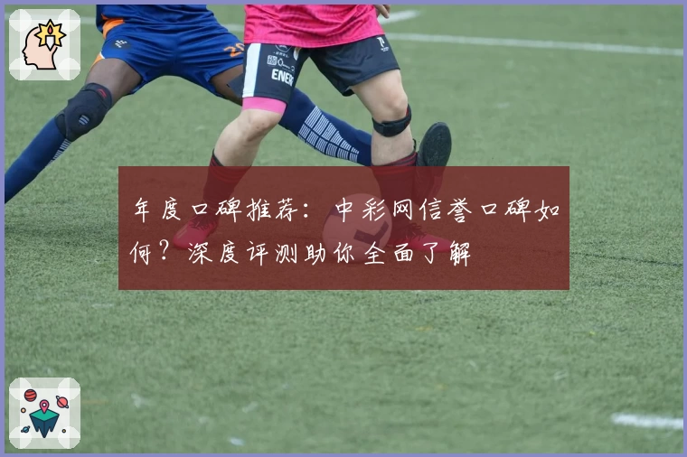 年度口碑推荐：中彩网信誉口碑如何？深度评测助你全面了解
