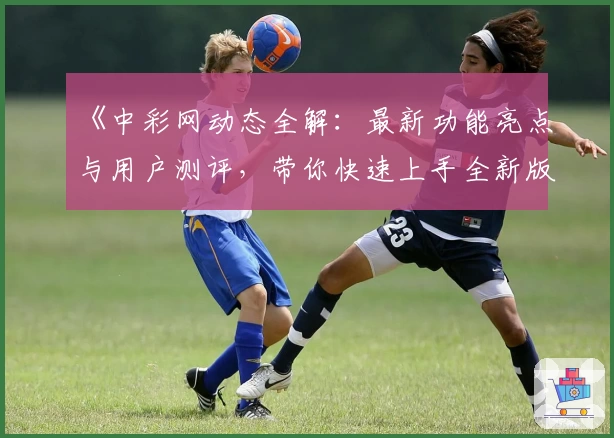 《中彩网动态全解：最新功能亮点与用户测评，带你快速上手全新版体验》