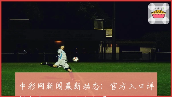 中彩网新闻最新动态:官方入口详解与新人注册教程指导