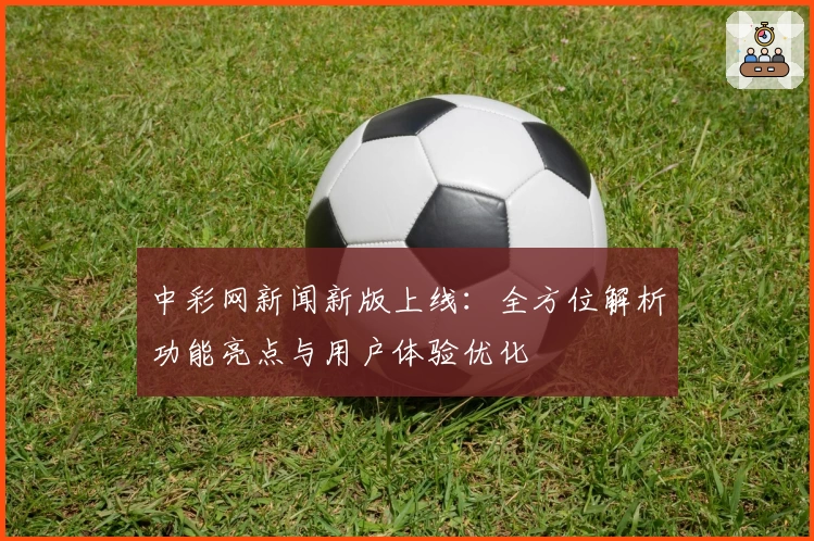 中彩网新闻新版上线：全方位解析功能亮点与用户体验优化