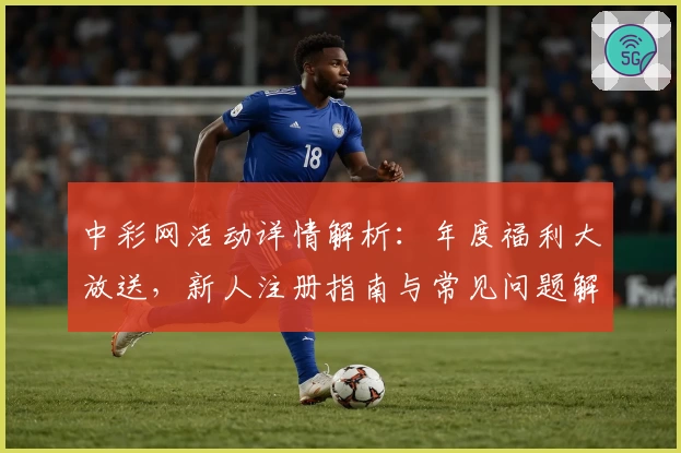 中彩网活动详情解析：年度福利大放送，新人注册指南与常见问题解答