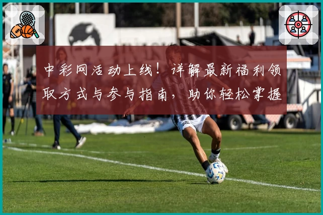 中彩网活动上线！详解最新福利领取方式与参与指南，助你轻松掌握精彩亮点
