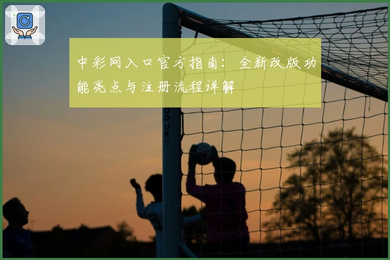 中彩网入口官方指南：全新改版功能亮点与注册流程详解