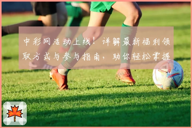 中彩网活动上线！详解最新福利领取方式与参与指南，助你轻松掌握精彩亮点