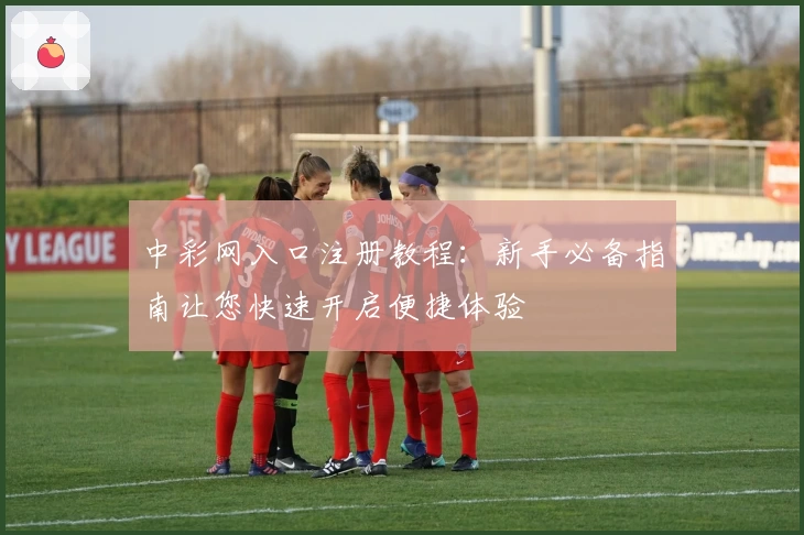 中彩网入口注册教程：新手必备指南让您快速开启便捷体验