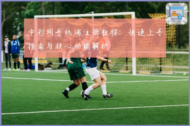 中彩网手机端注册教程：快速上手指南与核心功能解析