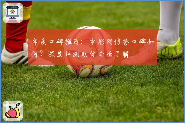 年度口碑推荐：中彩网信誉口碑如何？深度评测助你全面了解