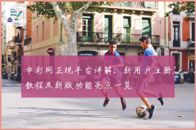 中彩网正规平台详解：新用户注册教程及新版功能亮点一览