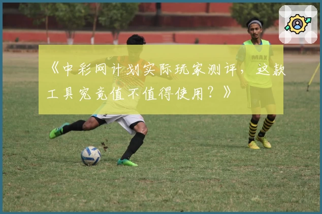 《中彩网计划实际玩家测评，这款工具究竟值不值得使用？》