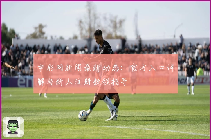 中彩网新闻最新动态:官方入口详解与新人注册教程指导
