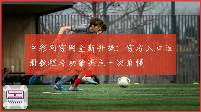 中彩网官网全新升级：官方入口注册教程与功能亮点一次看懂