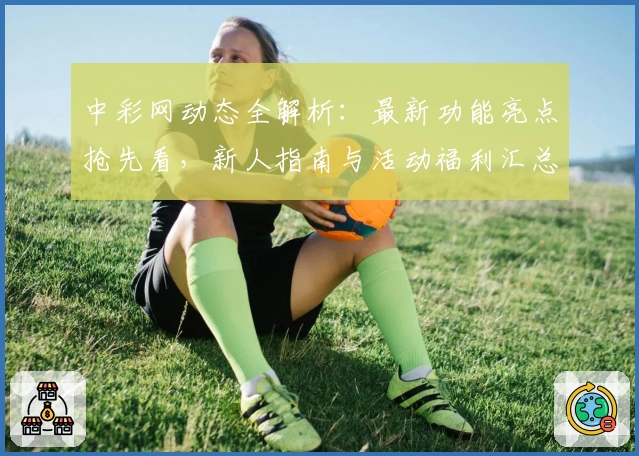 中彩网动态全解析：最新功能亮点抢先看，新人指南与活动福利汇总