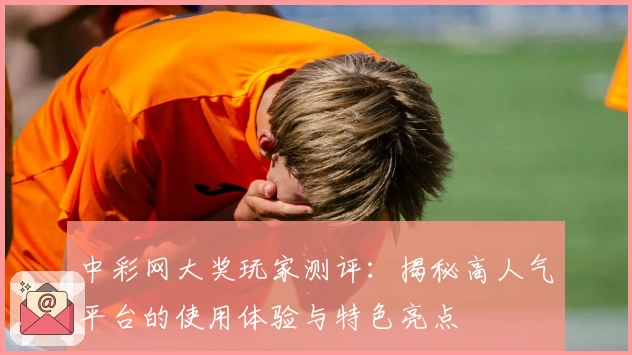 中彩网大奖玩家测评：揭秘高人气平台的使用体验与特色亮点
