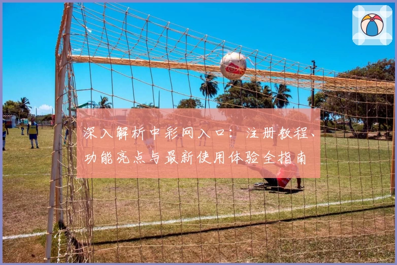 深入解析中彩网入口：注册教程、功能亮点与最新使用体验全指南