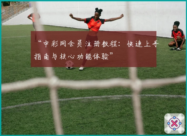 “中彩网会员注册教程:快速上手指南与核心功能体验”