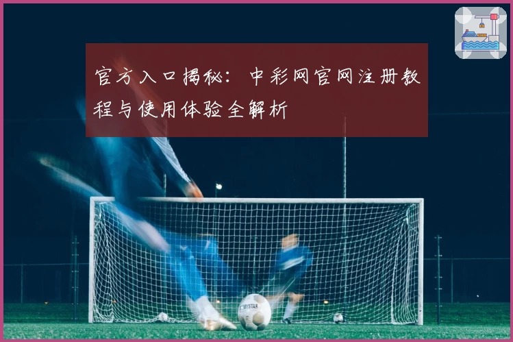 官方入口揭秘:中彩网官网注册教程与使用体验全解析