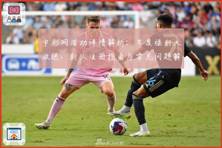 中彩网活动详情解析：年度福利大放送，新人注册指南与常见问题解答